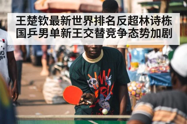 王楚钦最新世界排名反超林诗栋国乒男单新王交替竞争态势加剧