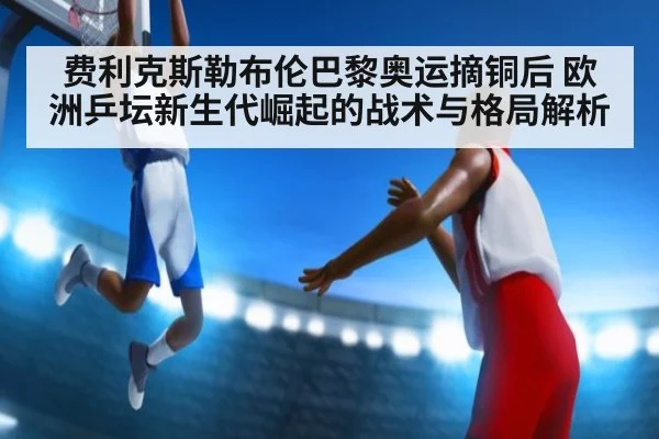 费利克斯勒布伦巴黎奥运摘铜后 欧洲乒坛新生代崛起的战术与格局解析
